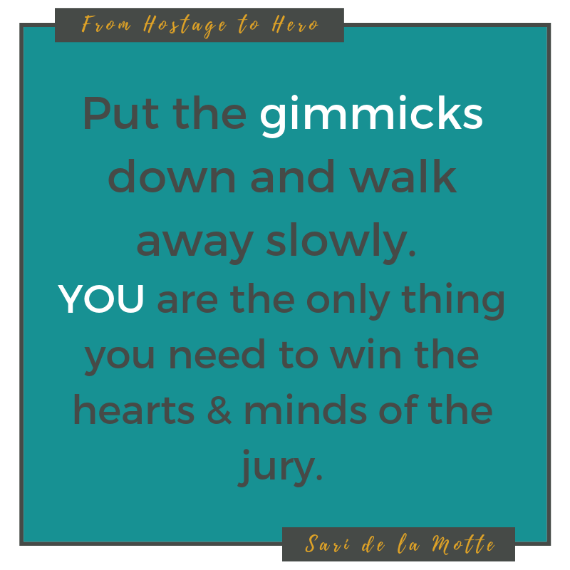 put the gimmicks down and walk away slowly. you are the only thing you need to win the hearts and minds of the jury.